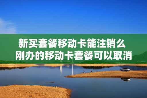 新买套餐移动卡能注销么 刚办的移动卡套餐可以取消吗