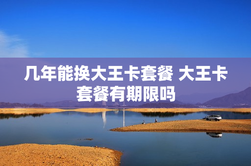 几年能换大王卡套餐 大王卡套餐有期限吗