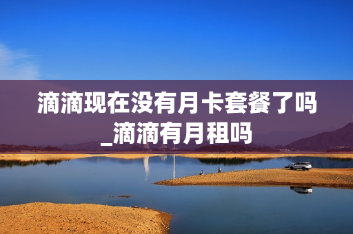 滴滴现在没有月卡套餐了吗_滴滴有月租吗