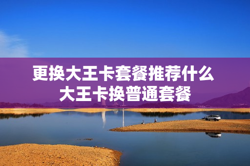 更换大王卡套餐推荐什么 大王卡换普通套餐