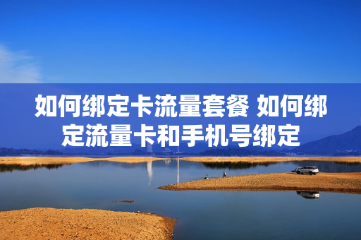如何绑定卡流量套餐 如何绑定流量卡和手机号绑定
