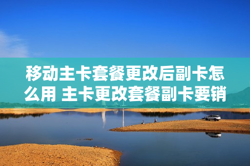 移动主卡套餐更改后副卡怎么用 主卡更改套餐副卡要销户吗