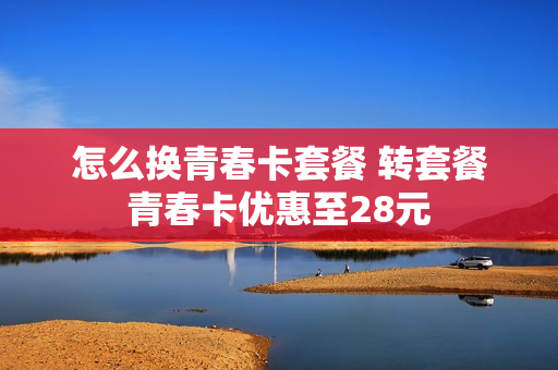 怎么换青春卡套餐 转套餐青春卡优惠至28元