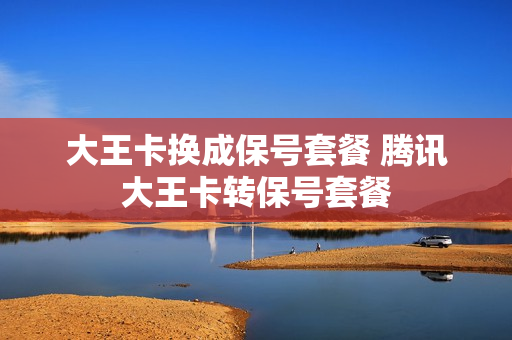 大王卡换成保号套餐 腾讯大王卡转保号套餐