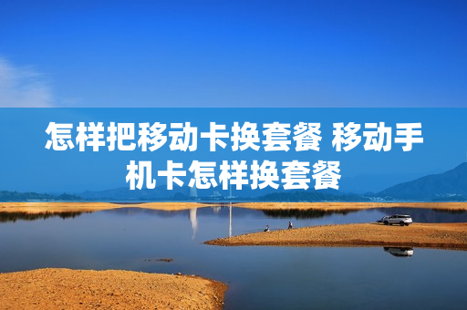 怎样把移动卡换套餐 移动手机卡怎样换套餐
