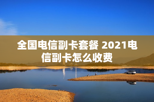 全国电信副卡套餐 2021电信副卡怎么收费
