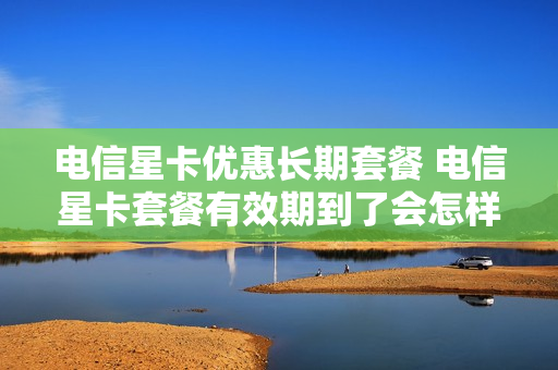 电信星卡优惠长期套餐 电信星卡套餐有效期到了会怎样