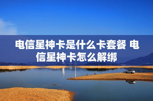 电信星神卡是什么卡套餐 电信星神卡怎么解绑