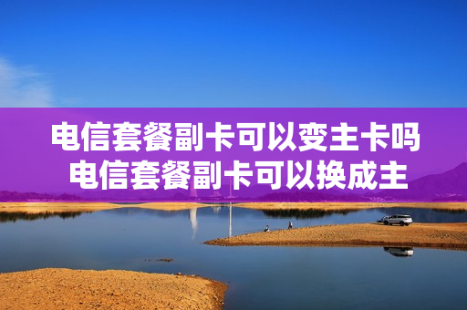 电信套餐副卡可以变主卡吗 电信套餐副卡可以换成主卡不