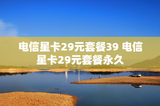 电信星卡29元套餐39 电信星卡29元套餐永久