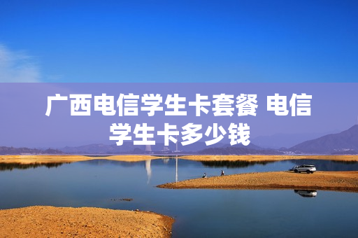 广西电信学生卡套餐 电信学生卡多少钱