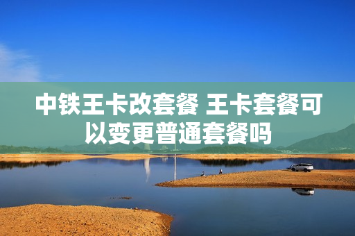 中铁王卡改套餐 王卡套餐可以变更普通套餐吗
