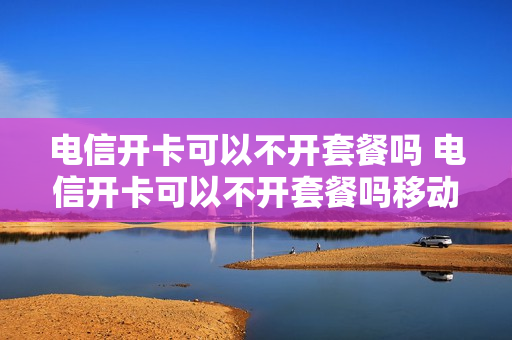电信开卡可以不开套餐吗 电信开卡可以不开套餐吗移动