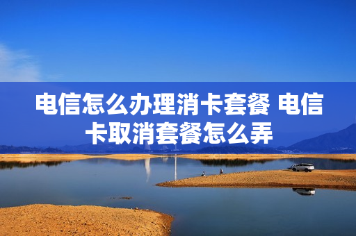电信怎么办理消卡套餐 电信卡取消套餐怎么弄