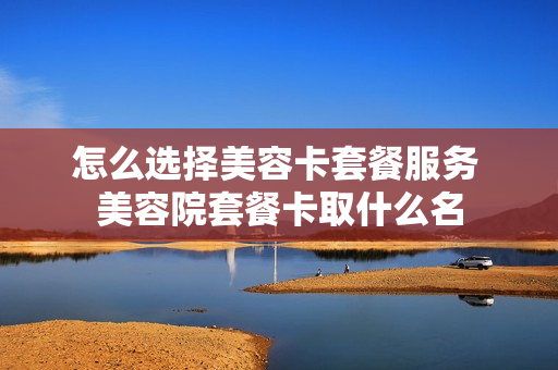 怎么选择美容卡套餐服务 美容院套餐卡取什么名