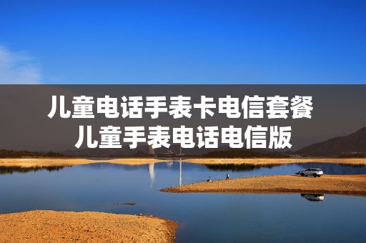 儿童电话手表卡电信套餐 儿童手表电话电信版