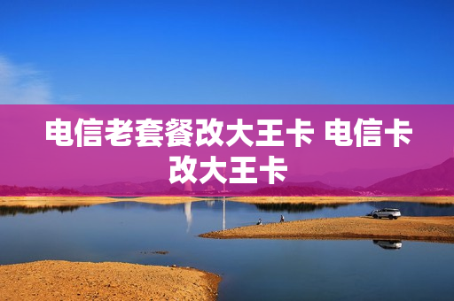 电信老套餐改大王卡 电信卡改大王卡