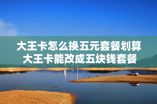 大王卡怎么换五元套餐划算 大王卡能改成五块钱套餐吗