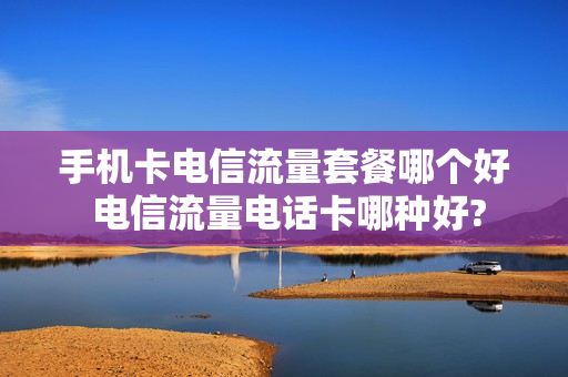 手机卡电信流量套餐哪个好 电信流量电话卡哪种好?