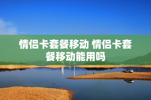 情侣卡套餐移动 情侣卡套餐移动能用吗