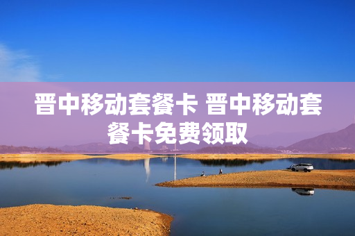 晋中移动套餐卡 晋中移动套餐卡免费领取