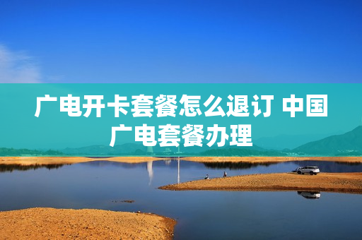 广电开卡套餐怎么退订 中国广电套餐办理
