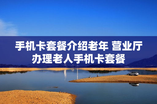 手机卡套餐介绍老年 营业厅办理老人手机卡套餐