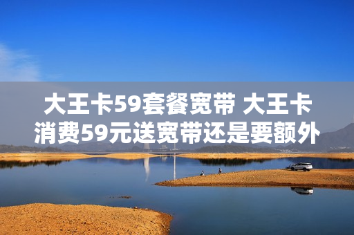 大王卡59套餐宽带 大王卡消费59元送宽带还是要额外消费的