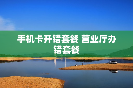 手机卡开错套餐 营业厅办错套餐