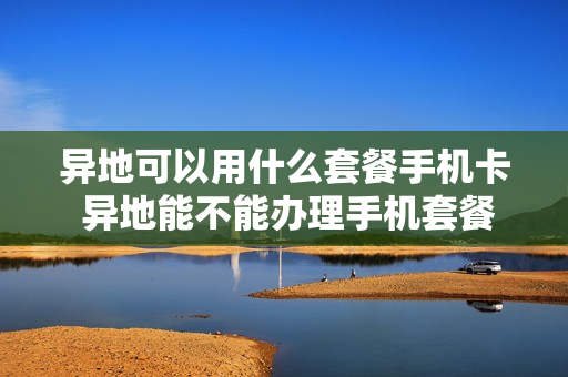 异地可以用什么套餐手机卡 异地能不能办理手机套餐