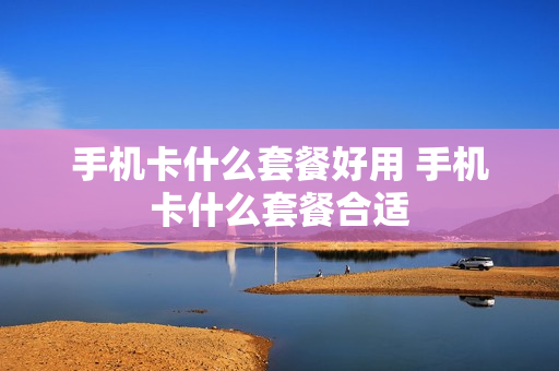 手机卡什么套餐好用 手机卡什么套餐合适