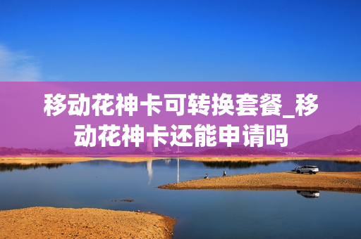 移动花神卡可转换套餐_移动花神卡还能申请吗