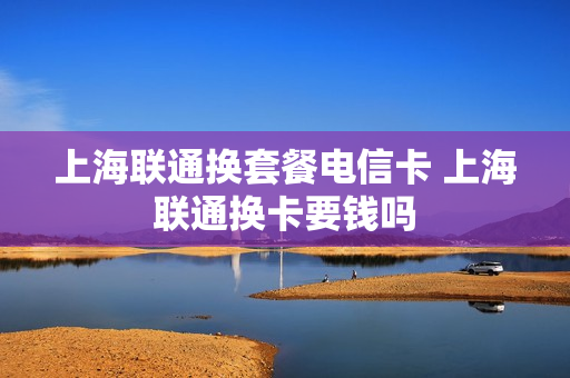 上海联通换套餐电信卡 上海联通换卡要钱吗