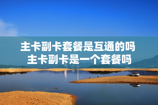 主卡副卡套餐是互通的吗 主卡副卡是一个套餐吗