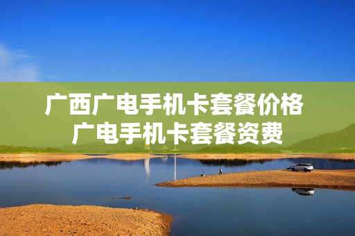 广西广电手机卡套餐价格 广电手机卡套餐资费