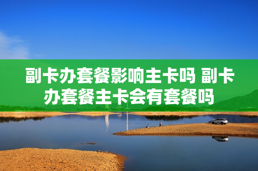 副卡办套餐影响主卡吗 副卡办套餐主卡会有套餐吗