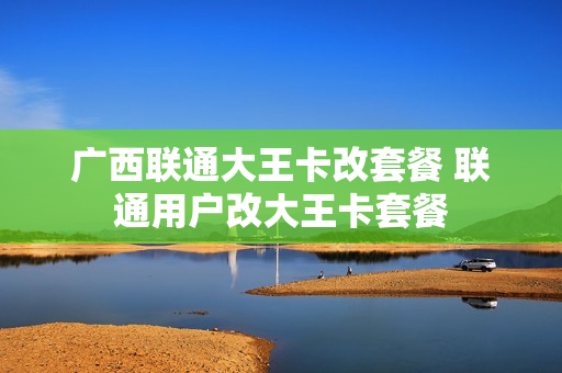 广西联通大王卡改套餐 联通用户改大王卡套餐