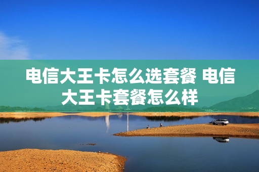 电信大王卡怎么选套餐 电信大王卡套餐怎么样