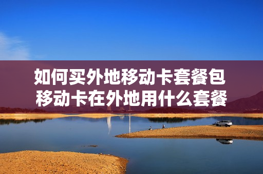 如何买外地移动卡套餐包 移动卡在外地用什么套餐