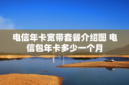 电信年卡宽带套餐介绍图 电信包年卡多少一个月