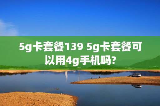 5g卡套餐139 5g卡套餐可以用4g手机吗?