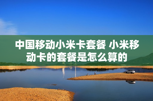 中国移动小米卡套餐 小米移动卡的套餐是怎么算的