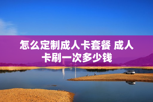 怎么定制成人卡套餐 成人卡刷一次多少钱