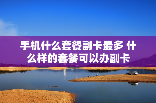 手机什么套餐副卡最多 什么样的套餐可以办副卡