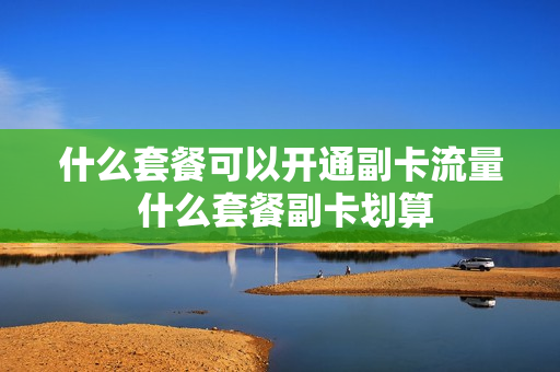 什么套餐可以开通副卡流量 什么套餐副卡划算