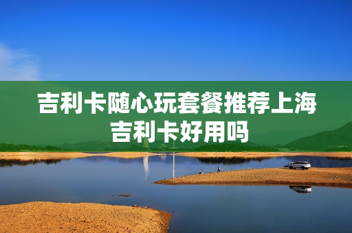 吉利卡随心玩套餐推荐上海 吉利卡好用吗