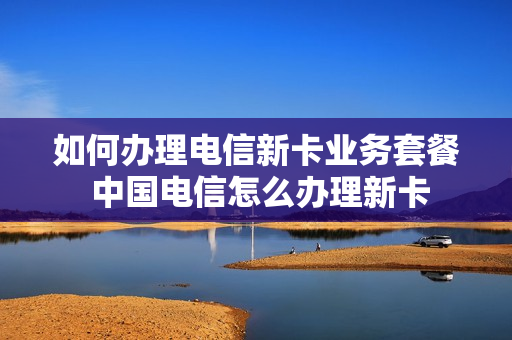 如何办理电信新卡业务套餐 中国电信怎么办理新卡