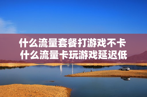 什么流量套餐打游戏不卡 什么流量卡玩游戏延迟低