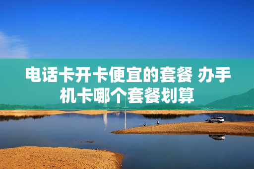 电话卡开卡便宜的套餐 办手机卡哪个套餐划算