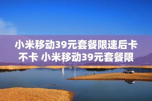 小米移动39元套餐限速后卡不卡 小米移动39元套餐限速后卡不卡顿